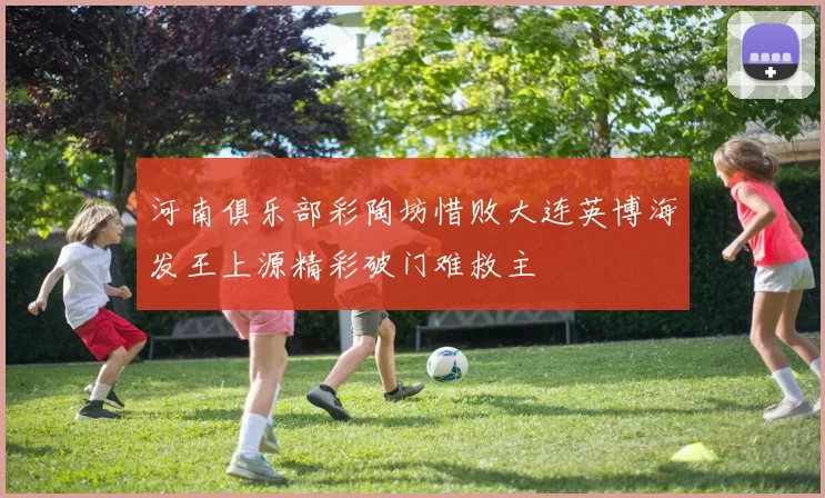 河南俱乐部彩陶坊惜败大连英博海发王上源精彩破门难救主