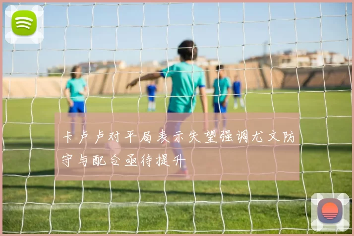 卡卢卢对平局表示失望强调尤文防守与配合亟待提升