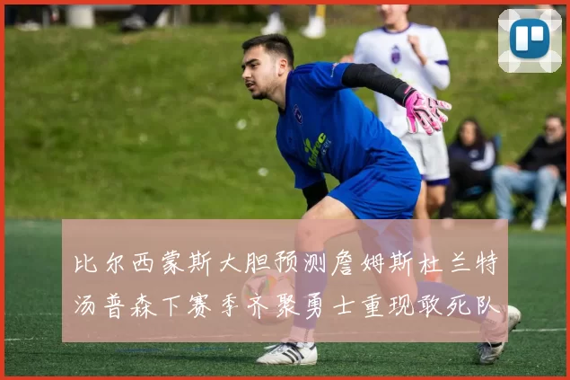比尔西蒙斯大胆预测詹姆斯杜兰特汤普森下赛季齐聚勇士重现敢死队辉煌