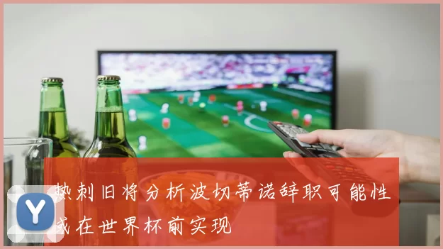 热刺旧将分析波切蒂诺辞职可能性或在世界杯前实现