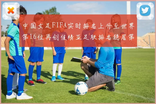 中国女足FIFA实时排名上升至世界第16位再创佳绩亚足联排名稳居第4位
