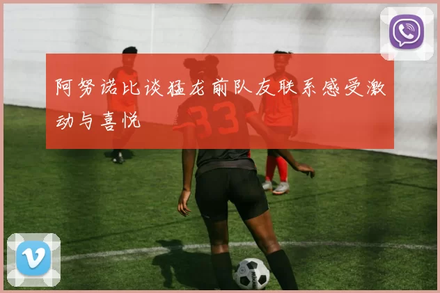 阿努诺比谈猛龙前队友联系感受激动与喜悦