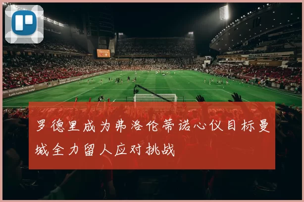 罗德里成为弗洛伦蒂诺心仪目标曼城全力留人应对挑战