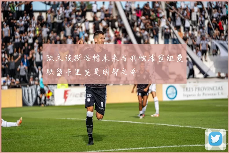欧文谈斯洛特未来与利物浦重组曼联留卡里克是明智之举