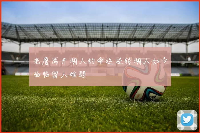 老詹离开湖人的命运逆转湖人如今面临留人难题