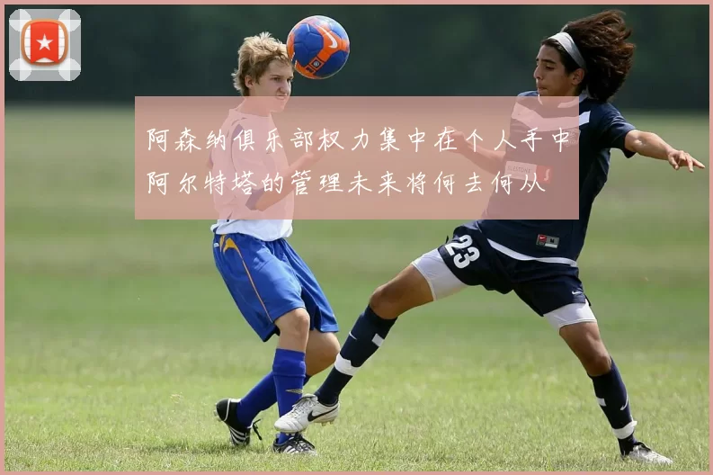 阿森纳俱乐部权力集中在个人手中阿尔特塔的管理未来将何去何从