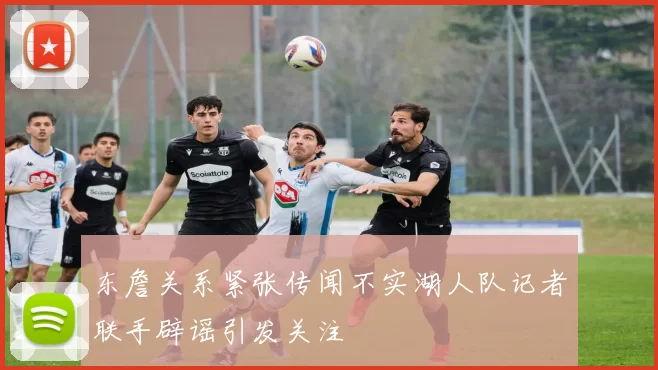 东詹关系紧张传闻不实湖人队记者联手辟谣引发关注