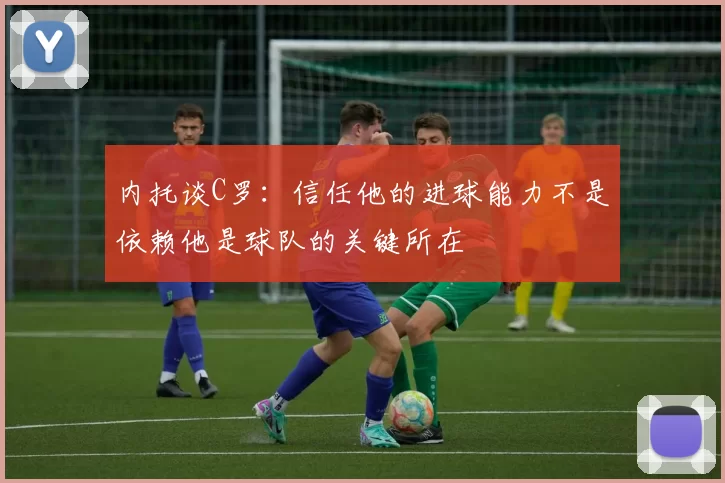 内托谈C罗：信任他的进球能力不是依赖他是球队的关键所在