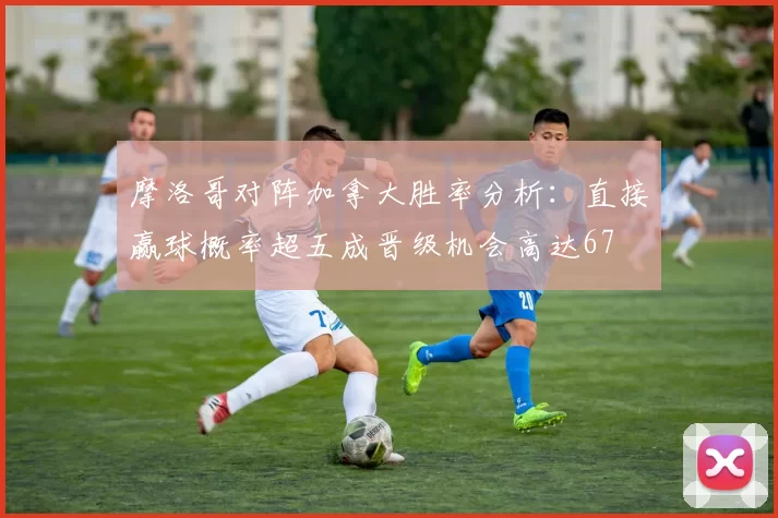 摩洛哥对阵加拿大胜率分析：直接赢球概率超五成晋级机会高达67