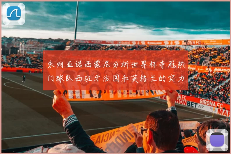 朱利亚诺西蒙尼分析世界杯夺冠热门球队西班牙法国和英格兰的实力与前景