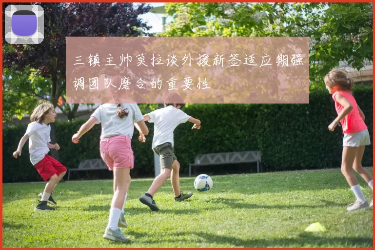 三镇主帅莫拉谈外援新签适应期强调团队磨合的重要性