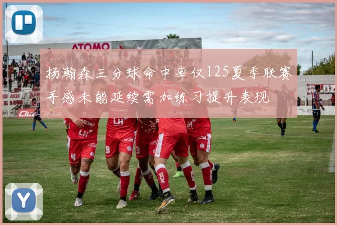 杨瀚森三分球命中率仅125夏季联赛手感未能延续需加练习提升表现