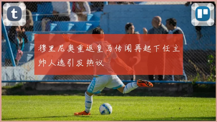 穆里尼奥重返皇马传闻再起下任主帅人选引发热议