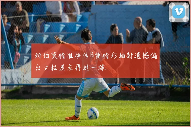 姆伯莫精准横传B费精彩抽射遗憾偏出立柱差点再进一球