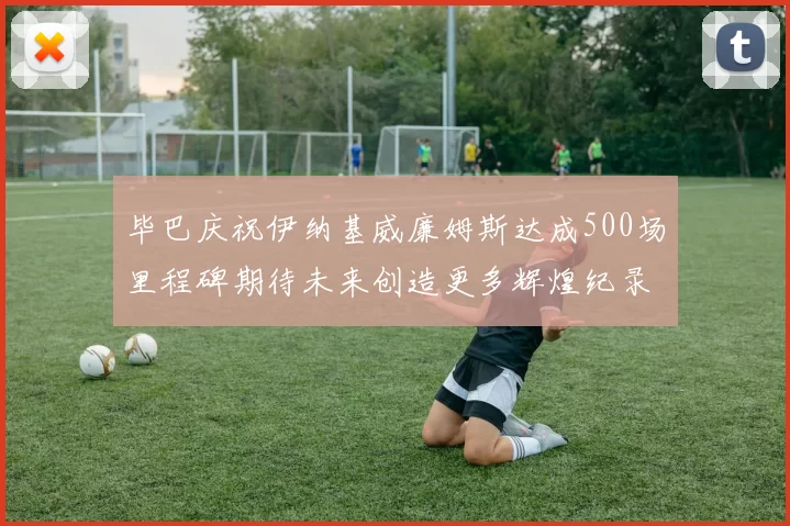 毕巴庆祝伊纳基威廉姆斯达成500场里程碑期待未来创造更多辉煌纪录