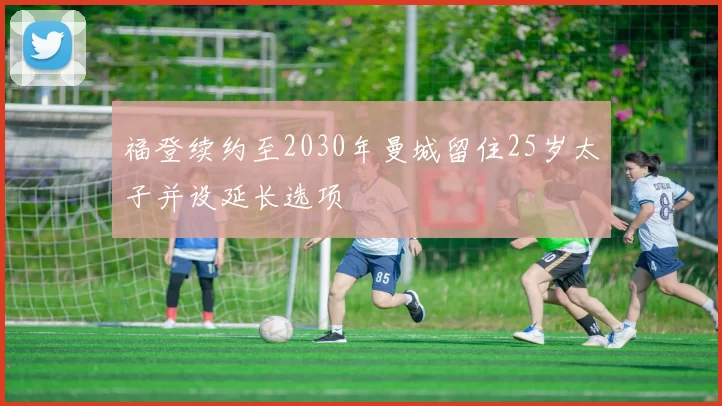 福登续约至2030年曼城留住25岁太子并设延长选项