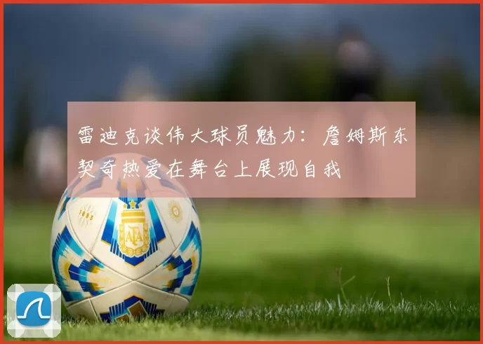 雷迪克谈伟大球员魅力：詹姆斯东契奇热爱在舞台上展现自我