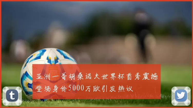 亚洲一哥胡桑诺夫世界杯首秀震撼登场身价5000万欧引发热议