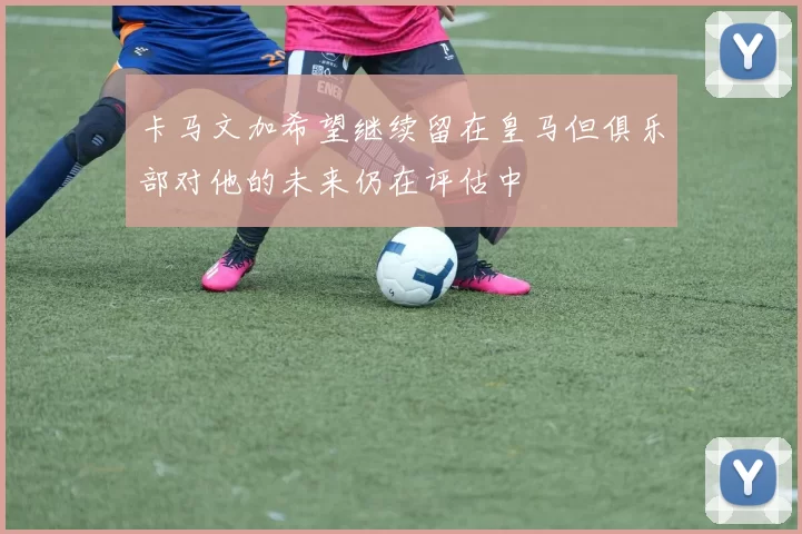 卡马文加希望继续留在皇马但俱乐部对他的未来仍在评估中