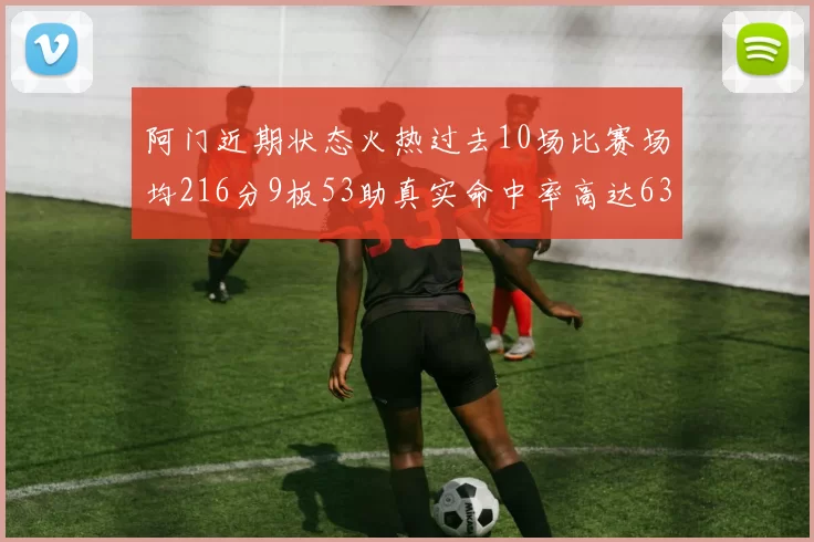 阿门近期状态火热过去10场比赛场均216分9板53助真实命中率高达634