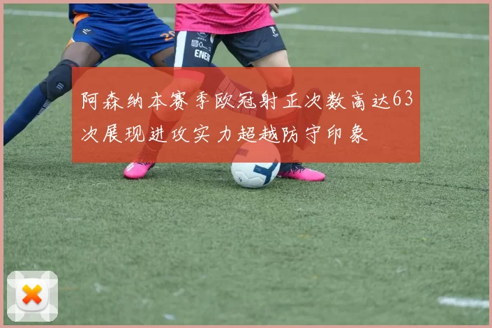 阿森纳本赛季欧冠射正次数高达63次展现进攻实力超越防守印象