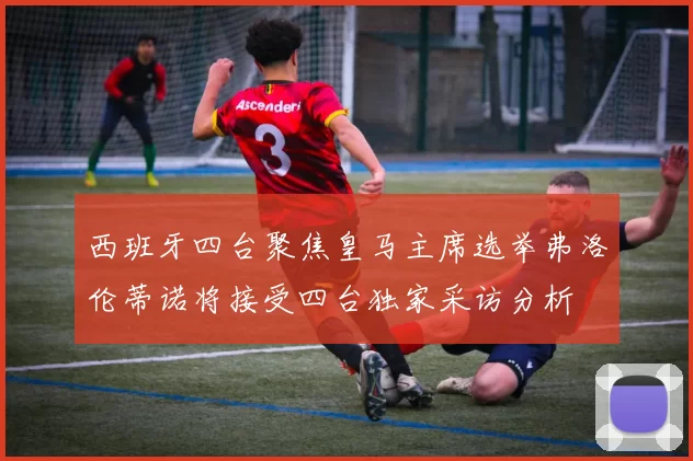西班牙四台聚焦皇马主席选举弗洛伦蒂诺将接受四台独家采访分析