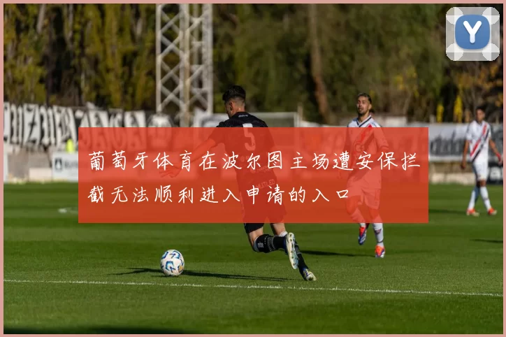葡萄牙体育在波尔图主场遭安保拦截无法顺利进入申请的入口