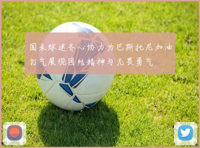 国米球迷齐心协力为巴斯托尼加油打气展现团结精神与无畏勇气