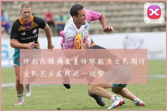许利民强调麦基传球能力出色期待全队充分发挥这一优势