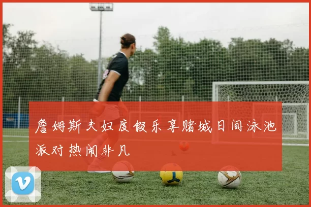 詹姆斯夫妇度假乐享赌城日间泳池派对热闹非凡